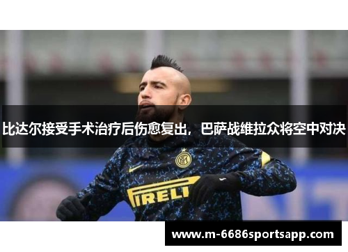 比达尔接受手术治疗后伤愈复出，巴萨战维拉众将空中对决